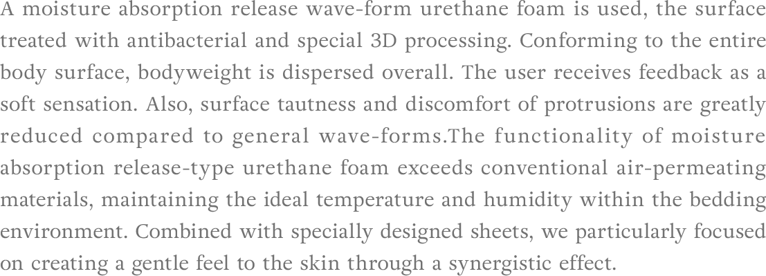 A moisture absorption release wave-form urethane foam is used, the surface treated with antibacterial and special 3D processing. Conforming to the entire body surface, bodyweight is dispersed overall. The user receives feedback as a soft sensation. Also, surface tautness and discomfort of protrusions are greatly reduced compared to general wave-forms.The functionality of moisture absorption release-type urethane foam exceeds conventional air-permeating materials, maintaining the ideal temperature and humidity within the bedding environment. Combined with specially designed sheets, we particularly focused on creating a gentle feel to the skin through a synergistic effect.