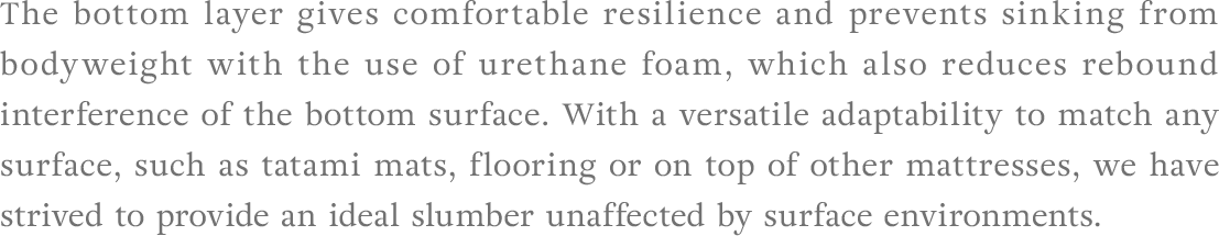 The bottom layer gives comfortable resilience and prevents sinking from bodyweight with the use of urethane foam, which also reduces rebound interference of the bottom surface. With a versatile adaptability to match any surface, such as tatami mats, flooring or on top of other mattresses, we have strived to provide an ideal slumber unaffected by surface environments.