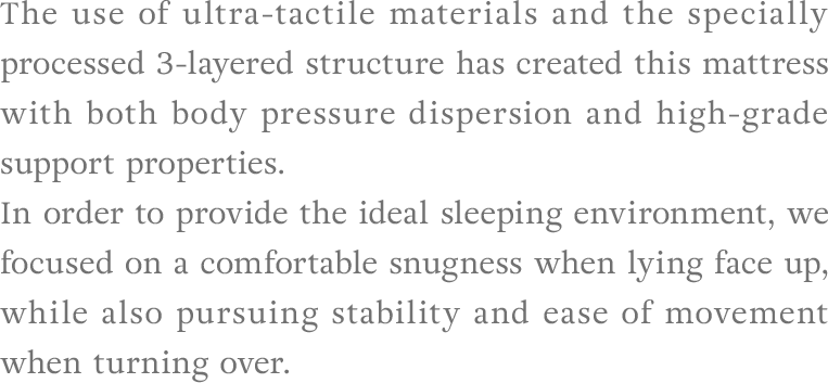 The use of ultra-tactile materials and the specially processed 3-layered structure has created this mattress with both body pressure dispersion and high-grade support properties. In order to provide the ideal sleeping environment, we focused on a comfortable snugness when lying face up, while also pursuing stability and ease of movement when turning over.