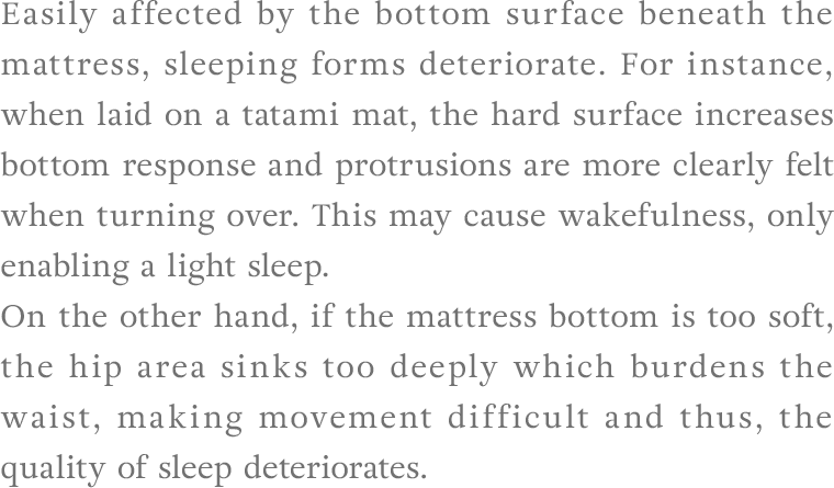 Easily affected by the bottom surface beneath the mattress, sleeping forms deteriorate. For instance, when laid on a tatami mat, the hard surface increases bottom response and protrusions are more clearly felt when turning over. This may cause wakefulness, only enabling a light sleep. On the other hand, if the mattress bottom is too soft, the hip area sinks too deeply which burdens the waist, making movement difficult and thus, the quality of sleep deteriorates.