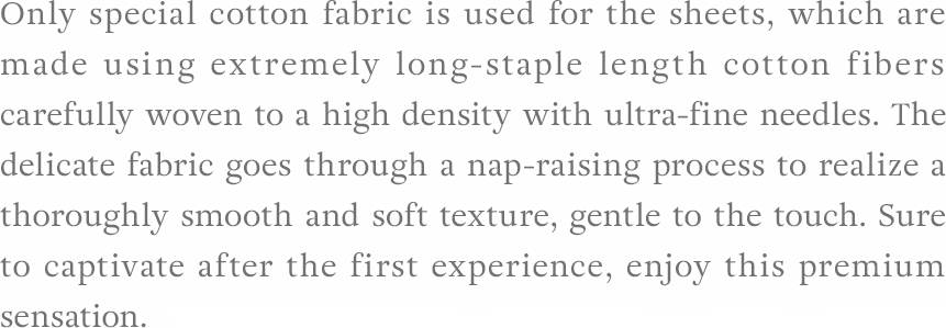 Only special cotton fabric is used for the sheets, which are made using extremely long-staple length cotton fibers carefully woven to a high density with ultra-fine needles. The delicate fabric goes through a nap-raising process to realize a thoroughly smooth and soft texture, gentle to the touch. Sure to captivate after the first experience, enjoy this premium sensation.